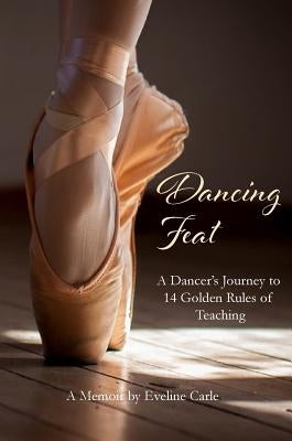 Dancing Feat: A Dancer's Journey to 14 Golden Rules of Teaching by Carle, Eveline