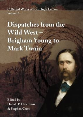 Collected Works of Fitz Hugh Ludlow, Volume 6: Dispatches from the Wild West: From Brigham Young to Mark Twain by Ludlow, Fitz Hugh