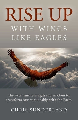 Rise Up - With Wings Like Eagles: Discover Inner Strength and Wisdom to Transform Our Relationship with the Earth by Sunderland, Chris