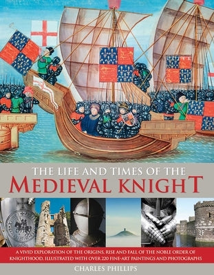 The Life & Times of the Medieval Knight: A Vivid Exploration of the Origins, Rise and Fall of the Noble Order of Knighthood, Illustrated with Over 220 by Phillips, Charles