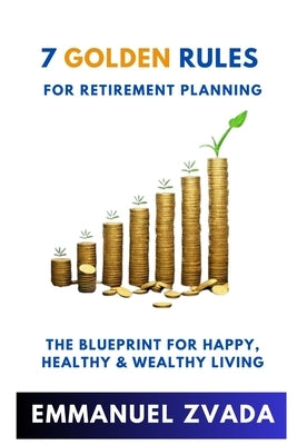 7 Golden Rules For Retirement Planning: The Blueprint for Happy, Healthy and Wealthy Living by Zvada, Emmanuel