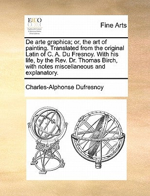 de Arte Graphica; Or, the Art of Painting. Translated from the Original Latin of C. A. Du Fresnoy. with His Life, by the REV. Dr. Thomas Birch, with N by Dufresnoy, Charles-Alphonse