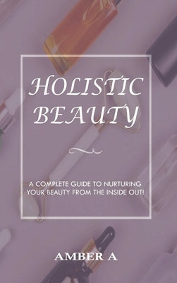 Holistic Beauty: A Complete Guide to Nurturing Your Skin from The Inside Out by A, Amber