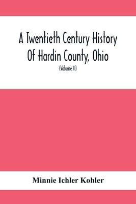 A Twentieth Century History Of Hardin County, Ohio: A Narrative Account Of Its Historical Progress, Its People And Principal Interests, (Volume II) by Ichler Kohler, Minnie