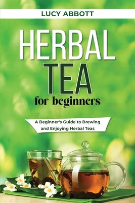 Herbal Tea for Beginners: A Beginner's Guide to Brewing and Enjoying Herbal Teas by Abbott, Lucy