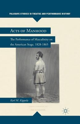 Acts of Manhood: The Performance of Masculinity on the American Stage, 1828-1865 by Kippola, K.