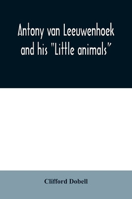 Antony van Leeuwenhoek and his "Little animals"; being some account of the father of protozoology and bacteriology and his multifarious discoveries in by Dobell, Clifford