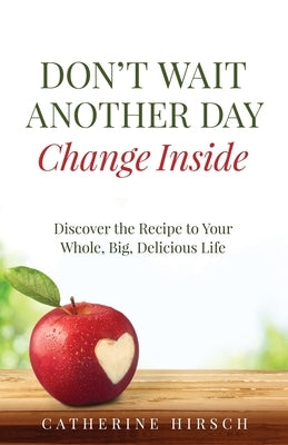 Don't Wait Another Day Change Inside: Discover the Recipe to Your Whole, Big, Delicious Life by Hirsch, Catherine