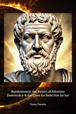 Randviscracy: the Return of Athenian Democracy & the Case for Selection by Lot by Daniels, Corey