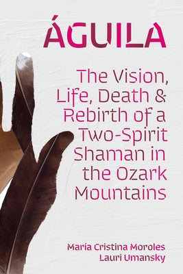 Águila: The Vision, Life, Death, and Rebirth of a Two-Spirit Shaman in the Ozark Mountains by Moroles, María Cristina