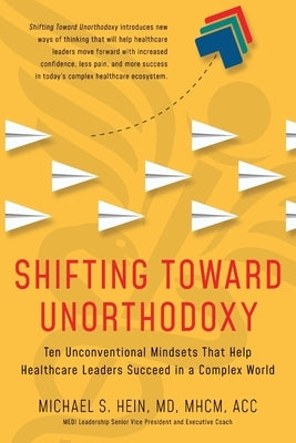 Shifting Toward Unorthodoxy: Ten Unconventional Mindsets That Help Healthcare Leaders Succeed in a Complex World by Hein, Michael S.