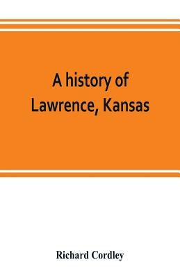 A history of Lawrence, Kansas: from the first settlement to the close of the rebellion by Cordley, Richard