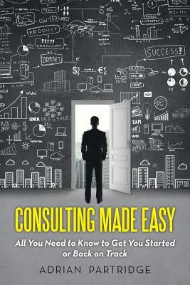Consulting Made Easy: All You Need to Know to Get You Started or Back on Track by Partridge, Adrian