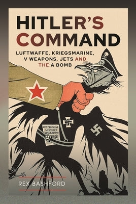 Hitler's Command: Luftwaffe, Kriegsmarine, V Weapons, Jets and the a Bomb by Bashford, Rex