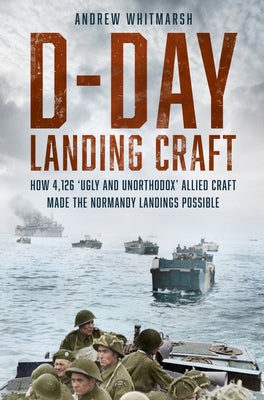 D-Day Landing Craft: How 4,126 'Ugly and Unorthodox' Allied Craft Made the Normandy Landings Possible by Whitmarsh, Andrew