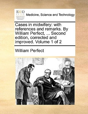 Cases in Midwifery: With References and Remarks. by William Perfect, ... Second Edition, Corrected and Improved. Volume 1 of 2 by Perfect, William