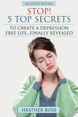 Depression Help: Stop! - 5 Top Secrets to Create a Depression Free Life..Finally Revealed by Rose, Heather