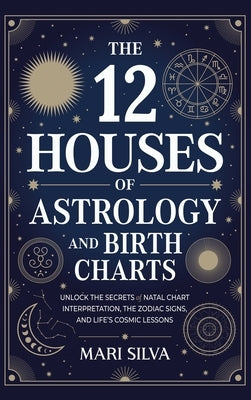 The 12 Houses of Astrology and Birth Charts: Unlock the Secrets of Natal Chart Interpretation, the Zodiac Signs, and Life's Cosmic Lessons by Silva, Mari