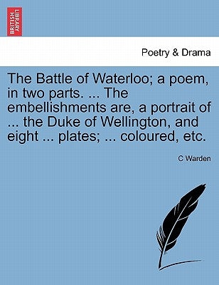The Battle of Waterloo; A Poem, in Two Parts. ... the Embellishments Are, a Portrait of ... the Duke of Wellington, and Eight ... Plates; ... Coloured by Warden, C.