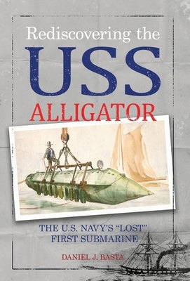 Rediscovering the USS Alligator: The U.S. Navy's "Lost" First Submarine by Basta, Daniel J.