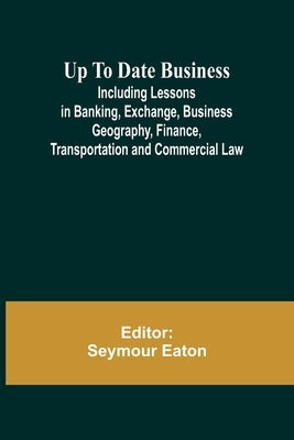 Up To Date Business; Including Lessons in Banking, Exchange, Business Geography, Finance, Transportation and Commercial Law by Eaton, Seymour