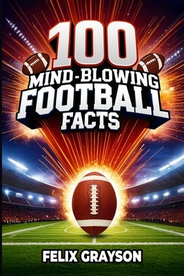 100 Mind-Blowing Football Facts: 100 Insane Tales from Football's Most Shocking Plays and Records by Grayson, Felix