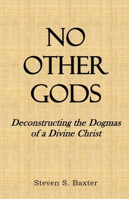 No Other Gods: Deconstructing the Dogmas of a Divine Christ by Baxter, Steven S.