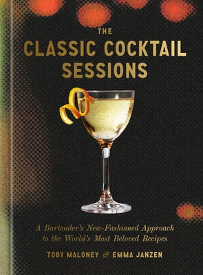 The Classic Cocktail Sessions: A Bartender's New-Fashioned Approach to the World's Most Beloved Recipes by Maloney, Toby