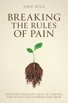 Breaking the Rules of Pain: Discover the Root Cause of Chronic Pain So You Can Flourish and Grow by Rule, Amie