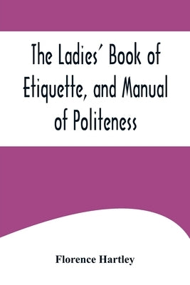 The Ladies' Book of Etiquette, and Manual of Politeness;A Complete Hand Book for the Use of the Lady in Polite Society by Hartley, Florence