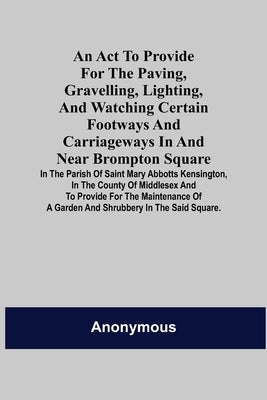 An Act to Provide for the Paving, Gravelling, Lighting, and Watching Certain Footways and Carriageways in and Near Brompton Square; In the Parish of S by Anonymous