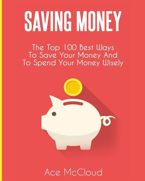 Saving Money: The Top 100 Best Ways To Save Your Money And To Spend Your Money Wisely by McCloud, Ace