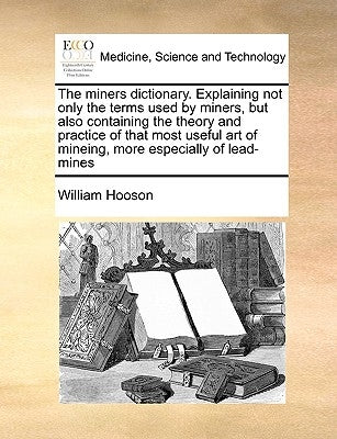 The Miners Dictionary. Explaining Not Only the Terms Used by Miners, But Also Containing the Theory and Practice of That Most Useful Art of Mineing, M by Hooson, William