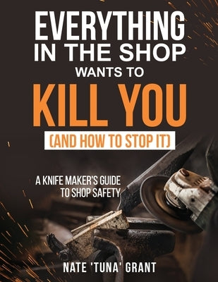 Everything in the shop wants to kill you (and how to stop it) A knifemaker's guide to shop safety by Grant, Nathanael