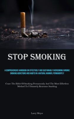 Stop Smoking: A Comprehensive Handbook On Effectively And Sustainably Overcoming Chronic Smoking Addictions And Habits In A Natural Manner, Permanentl by Meyer, Larry