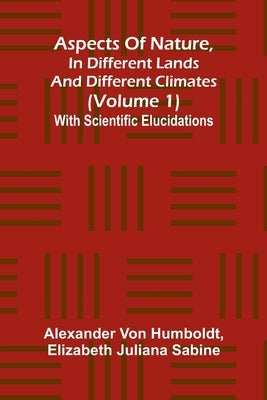 Aspects of nature, in different lands and different climates (Volume 1); With scientific elucidations by Von Humboldt, Alexander