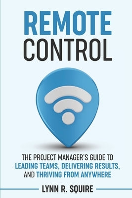 Remote Control: The Project Manager's Guide to Leading Teams, Delivering Results, and Thriving from Anywhere by Squire, Lynn R.