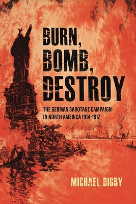 Burn, Bomb, Destroy: The German Sabotage Campaign in North America, 1914-1917 by Digby, Michael