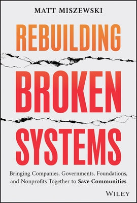 Rebuilding Broken Systems: Bringing Companies, Governments, and Nonprofits Together to Save Communities by Miszewski, Matt