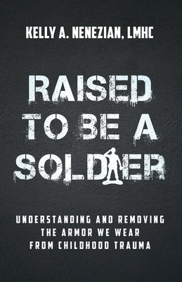 Raised to Be a Soldier: Understanding and Removing the Armor We Wear from Childhood Trauma by Nenezian, Kelly A.