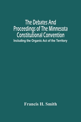 The Debates And Proceedings Of The Minnesota Constitutional Convention: Including The Organic Act Of The Territory by H. Smith, Francis