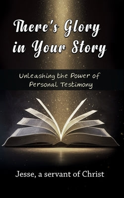 There's Glory In Your Story, Unleashing The Power of Personal Testimony by A. Servant of Christ, Jesse