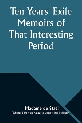 Ten Years' Exile Memoirs of That Interesting Period of the Life of the Baroness De Stael-Holstein, Written by Herself, during the Years 1810, 1811, 18 by StaÃ«l, Madame de