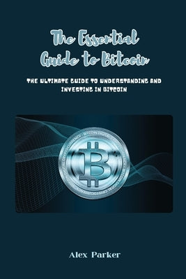 The Essential Guide to Bitcoin: The Ultimate Guide to Understanding and Investing in Bitcoin by Parker, Alex