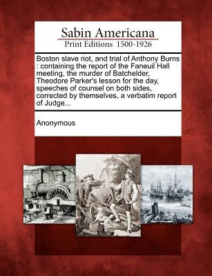 Boston Slave Riot, and Trial of Anthony Burns: Containing the Report of the Faneuil Hall Meeting, the Murder of Batchelder, Theodore Parker's Lesson f by Anonymous