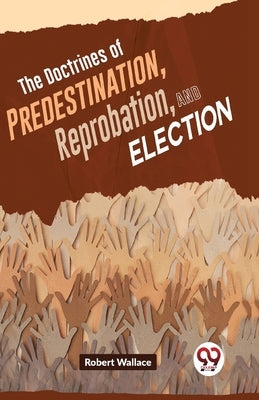 The Doctrines Of Predestination, Reprobation, And Election by Wallace, Robert
