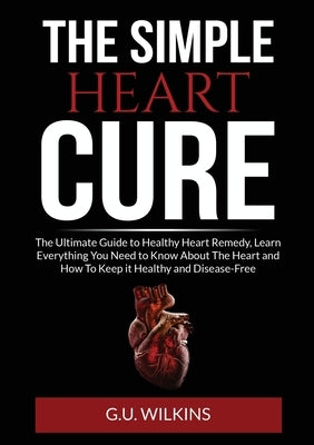 The Simple Heart Cure: The Ultimate Guide to Healthy Heart Remedy, Learn Everything You Need to Know About The Heart and How To Keep it Healt by Wilkins, G. U.