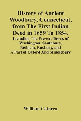 History Of Ancient Woodbury, Connecticut, From The First Indian Deed In 1659 To 1854. Including The Present Towns Of Washington, Southbury, Bethlem, R by Cothren, William
