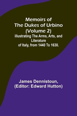 Memoirs of the Dukes of Urbino (Volume 2); Illustrating the Arms, Arts, and Literature of Italy, from 1440 To 1630. by Dennistoun, James
