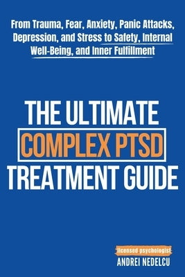 The Ultimate Complex PTSD Treatment Guide: From Trauma, Fear, Anxiety, Panic Attacks, Depression, and Stress to Safety, Internal Well-Being, and Inner by Nedelcu, Andrei